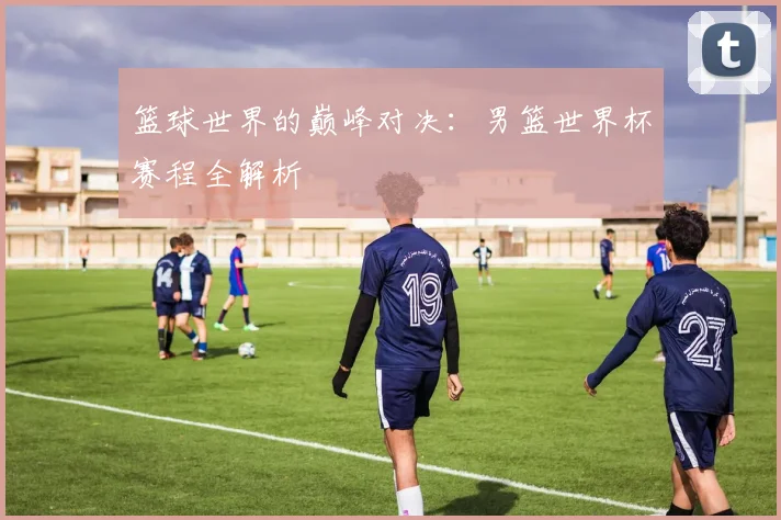 篮球世界的巅峰对决：男篮世界杯赛程全解析