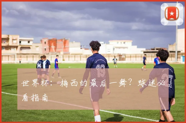 世界杯：梅西的最后一舞？球迷必看指南
