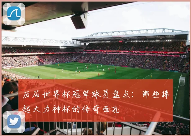 历届世界杯冠军球员盘点：那些捧起大力神杯的传奇面孔