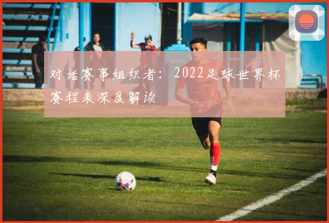 对话赛事组织者：2022足球世界杯赛程表深度解读
