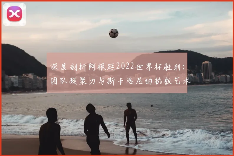深度剖析阿根廷2022世界杯胜利：团队凝聚力与斯卡洛尼的执教艺术