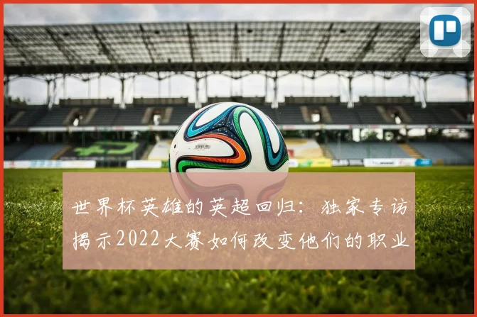 世界杯英雄的英超回归:独家专访揭示2022大赛如何改变他们的职业生涯