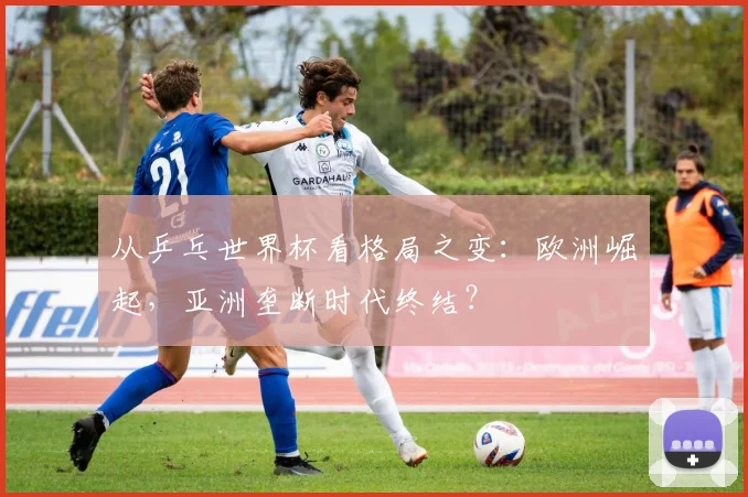 从乒乓世界杯看格局之变：欧洲崛起，亚洲垄断时代终结？