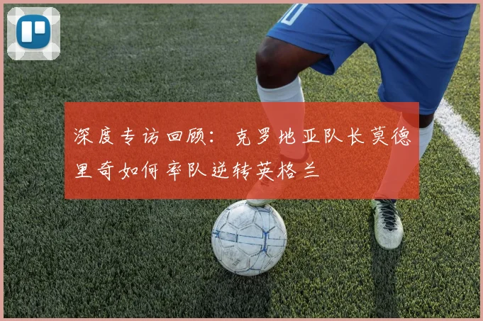 深度专访回顾:克罗地亚队长莫德里奇如何率队逆转英格兰