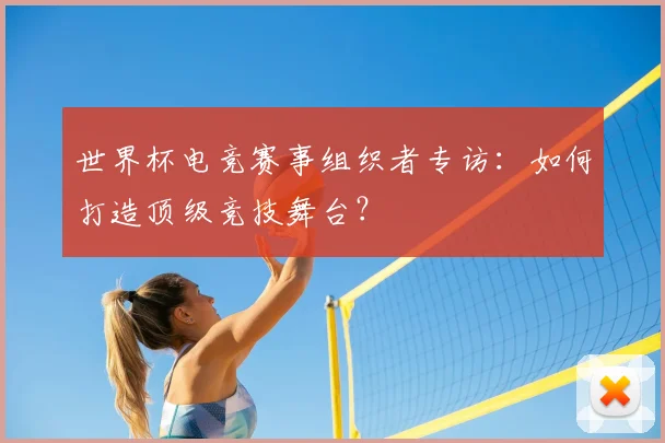 世界杯电竞赛事组织者专访:如何打造顶级竞技舞台?