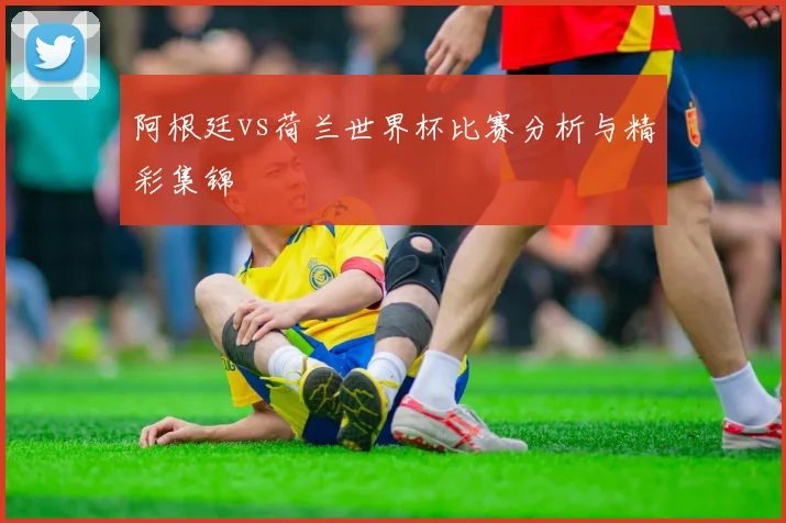 阿根廷vs荷兰世界杯比赛分析与精彩集锦