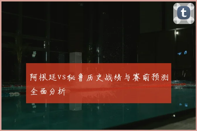 阿根廷vs秘鲁历史战绩与赛前预测全面分析
