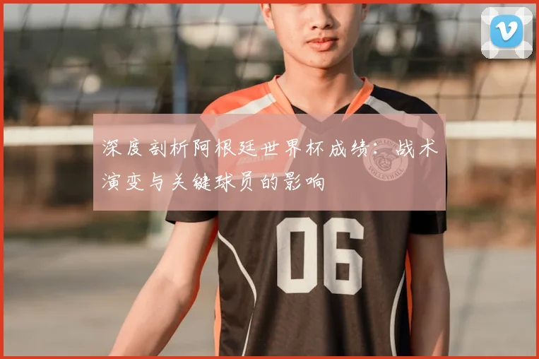 深度剖析阿根廷世界杯成绩：战术演变与关键球员的影响