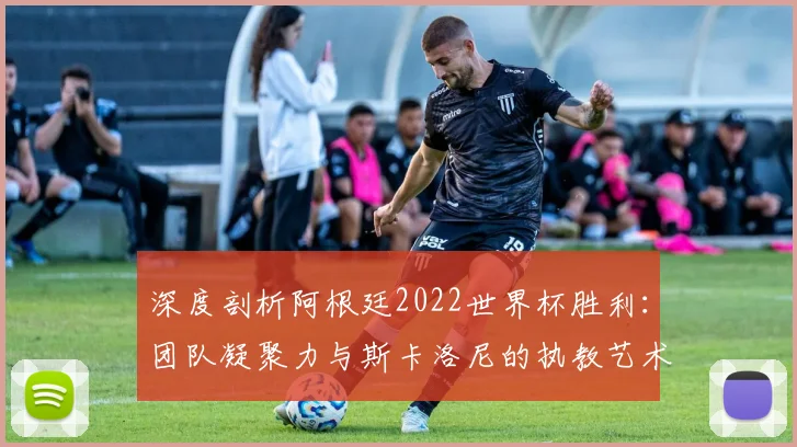 深度剖析阿根廷2022世界杯胜利：团队凝聚力与斯卡洛尼的执教艺术