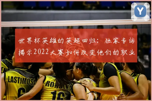 世界杯英雄的英超回归:独家专访揭示2022大赛如何改变他们的职业生涯