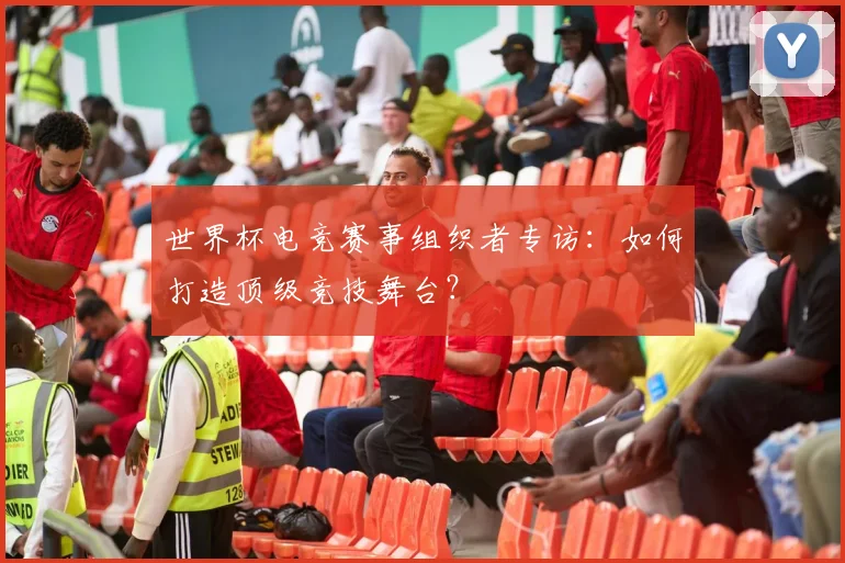 世界杯电竞赛事组织者专访:如何打造顶级竞技舞台?