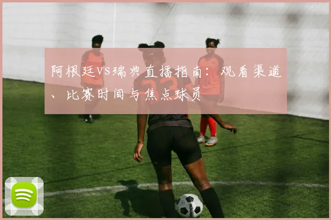 阿根廷vs瑞典直播指南：观看渠道、比赛时间与焦点球员